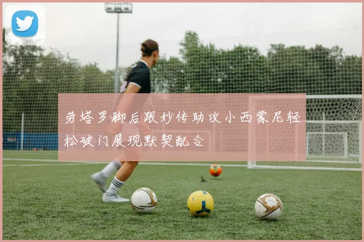 劳塔罗脚后跟妙传助攻小西蒙尼轻松破门展现默契配合