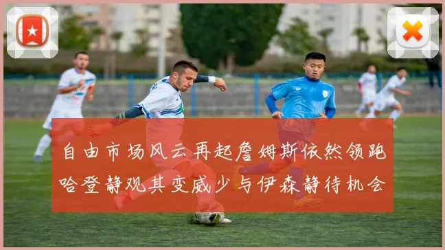 自由市场风云再起詹姆斯依然领跑哈登静观其变威少与伊森静待机会
