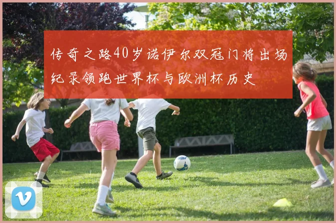 传奇之路40岁诺伊尔双冠门将出场纪录领跑世界杯与欧洲杯历史