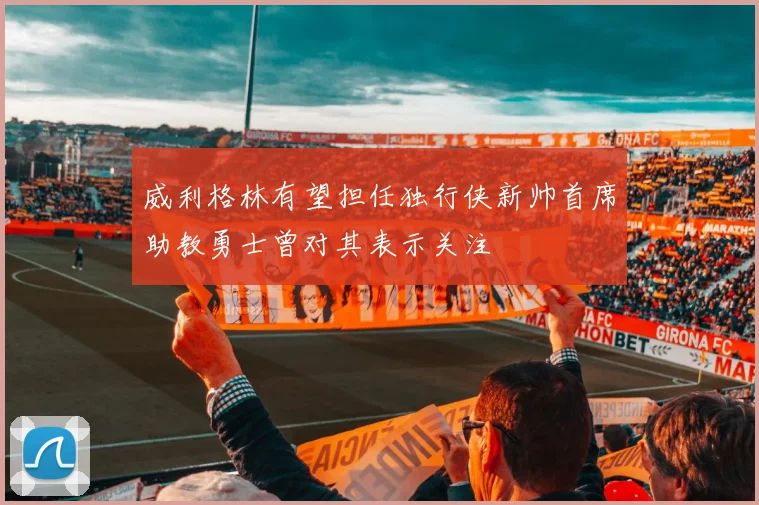威利格林有望担任独行侠新帅首席助教勇士曾对其表示关注