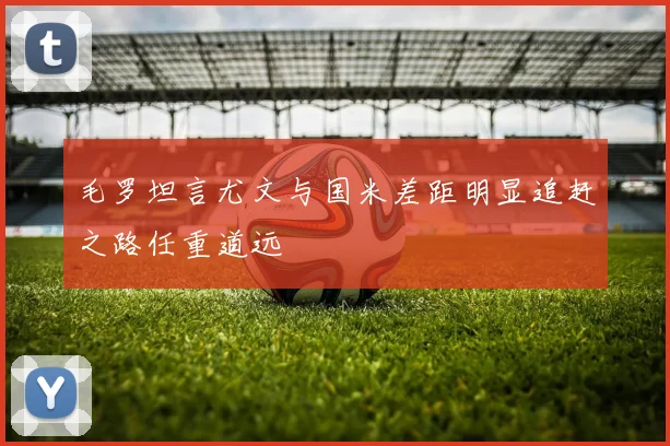 毛罗坦言尤文与国米差距明显追赶之路任重道远