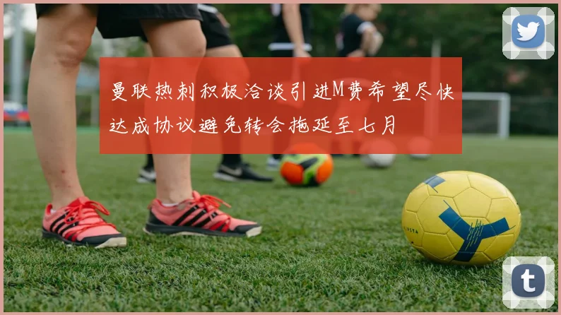 曼联热刺积极洽谈引进M费希望尽快达成协议避免转会拖延至七月