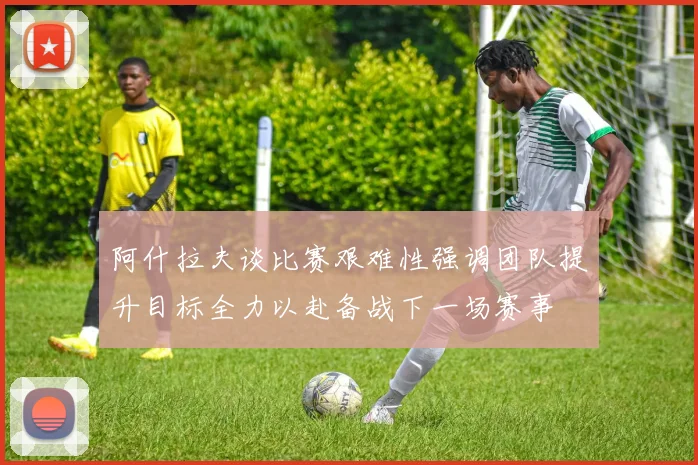 阿什拉夫谈比赛艰难性强调团队提升目标全力以赴备战下一场赛事