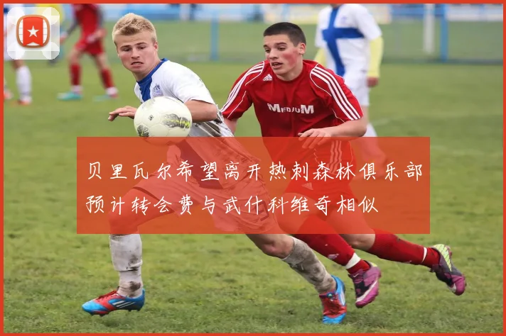 贝里瓦尔希望离开热刺森林俱乐部预计转会费与武什科维奇相似