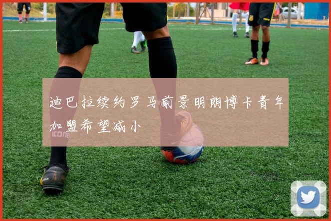 迪巴拉续约罗马前景明朗博卡青年加盟希望减小