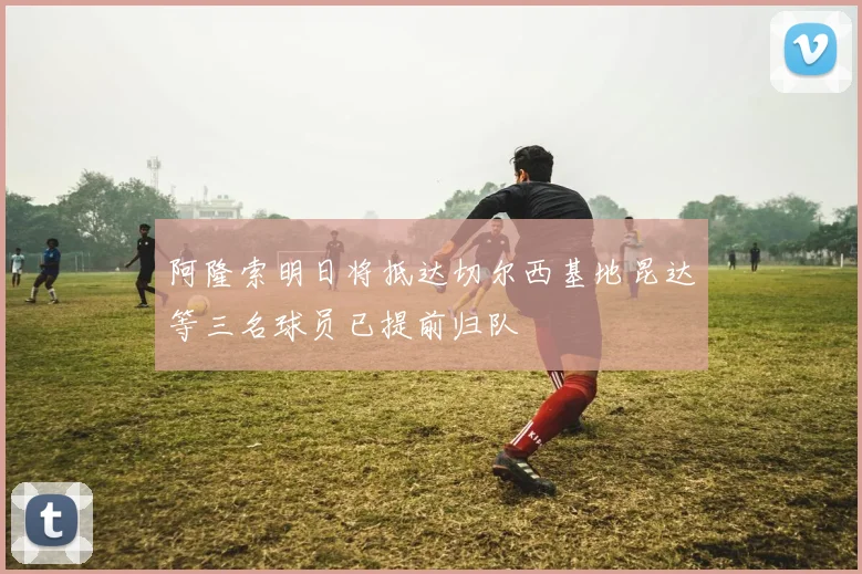 阿隆索明日将抵达切尔西基地昆达等三名球员已提前归队
