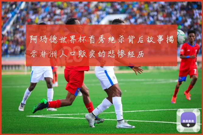 阿玛德世界杯首秀绝杀背后故事揭示非洲人口贩卖的悲惨经历