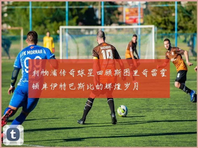 利物浦传奇球星回顾斯图里奇雷霍顿库伊特巴斯比的辉煌岁月
