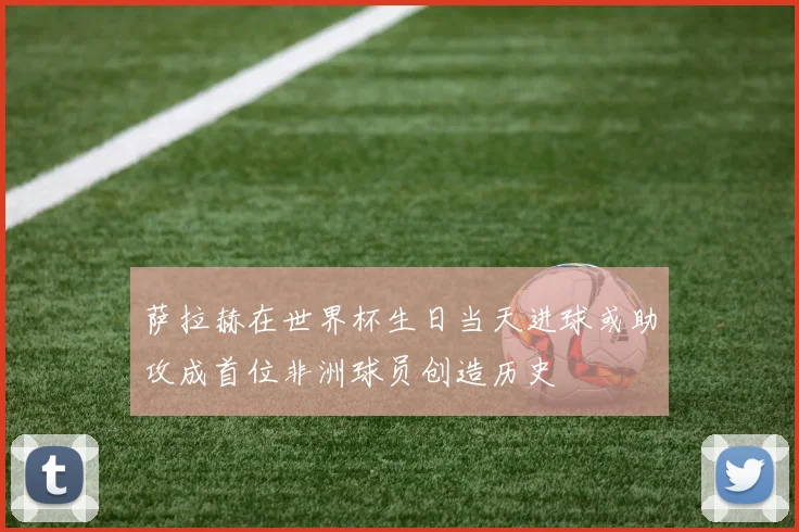 萨拉赫在世界杯生日当天进球或助攻成首位非洲球员创造历史