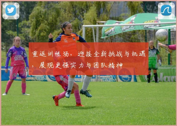 重返训练场，迎接全新挑战与机遇，展现更强实力与团队精神