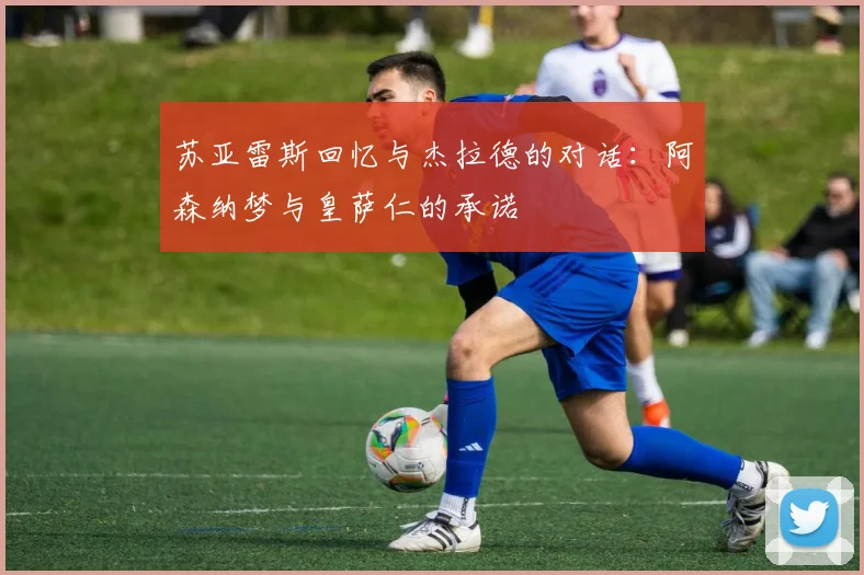 苏亚雷斯回忆与杰拉德的对话：阿森纳梦与皇萨仁的承诺