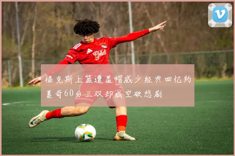福克斯上篮遭盖帽威少经典回忆约基奇60分三双却成空砍悲剧