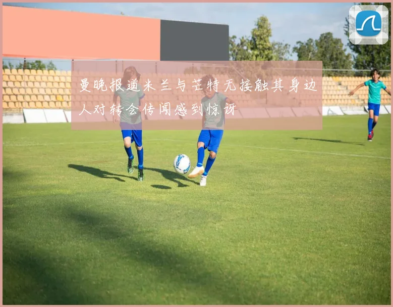 曼晚报道米兰与芒特无接触其身边人对转会传闻感到惊讶